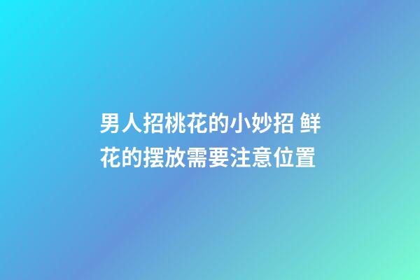 男人招桃花的小妙招 鲜花的摆放需要注意位置